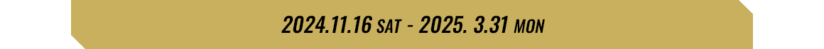 2024.11.16 SAT - 2025.3.31 MON