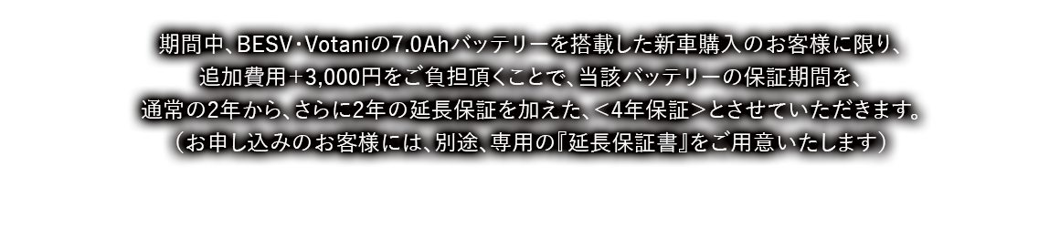 期間中、BESV・Votaniの7.0Ahバッテリーを搭載した新車購入のお客様に限り、
追加費用＋3,000円をご負担頂くことで、当該バッテリーの保証期間を、通常の2年から、さらに2年の延長保証を加えた、＜4年保証＞とさせていただきます。