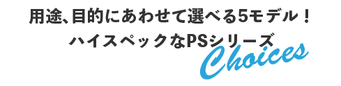 用途、目的にあわせて選べる5モデル！ハイスペックなPSシリーズ