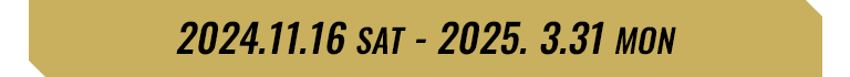 2024.11.16 SAT - 2025.3.31 MON