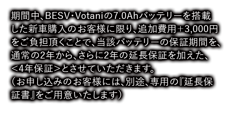 期間中、BESV・Votaniの7.0Ahバッテリーを搭載した新車購入のお客様に限り、
追加費用＋3,000円をご負担頂くことで、当該バッテリーの保証期間を、通常の2年から、さらに2年の延長保証を加えた、＜4年保証＞とさせていただきます。